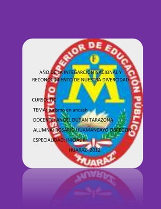 AÑO DE LA INTEGARCION NACIONAL Y
RECONOCIMIENTO DE NUESTRA DIVERCIDAD


CURSO: TIC
TEMA: turismo en ancash
DOCENTE: ANGEL DURAN TARAZONA
ALUMNA: ROSARIO HUAMANCAYO OBREGON
ESPECIALIDAD: INICIAL II
                HUARAZ- 2012
 