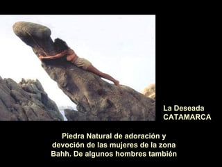 La Deseada
CATAMARCA
Piedra Natural de adoración y
devoción de las mujeres de la zona
Bahh. De algunos hombres también
 