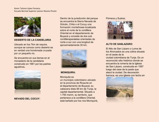 Karen Tatiana López Fonseca
Escuela Normal Superior Leonor Alvares Pinzón
DESIERTO DE LA CANDELARIA
Ubicado en los 7km de raquira,
aunque se conoce como desierto es
en verdad una hondonada cruzada
por un pequeño rio.
Se encuentra en sus tierras en el
monasterio de la candelaria
construido en 1661 por los padres
agustinos.
NEVADO DEL COCUY:
Dentro de la jurisdicción del parque
se encuentra la Sierra Nevada de
Güicán, Chita o el Cocuy una
formación montañosas localizada
sobre el norte de la cordillera
Oriental en el departamento de
Boyacá y consiste de dos sub
cordilleraparalelas orientadas de
norte a sur con una longitud de
aproximadamente 30 km.
MONIQUIRA:
Moniquita es
un municipio colombiano ubicado
en la provincia de Ricaurte en
el departamento de Boyacá; su
cabecera dista 56 km de Tunja, la
capital departamental. Situado a
1.700 msnm, su territorio, que
pertenece a la cordillera Oriental,
está bañado por los ríos Moniquirá,
Pómeca y Suárez.
ALTO DE SANLAZARO
El Alto de San Lázaro o Loma de
los Ahorcados es una colina situada
en el oeste de la
ciudad colombiana de Tunja. Es un
reconocido sitio histórico donde se
encuentra la romería de la Iglesia
de San Lázaro, construida en 1587
luego del cese de la peste que
atacó la ciudad. De decoración
barroca, es una iglesia con techo en
 