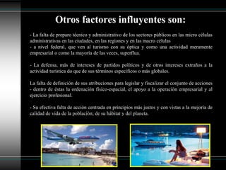 - La falta de preparo técnico y administrativo de los sectores públicos en las micro células
administrativas en las ciudades, en las regiones y en las macro células
- a nivel federal, que ven al turismo con su óptica y como una actividad meramente
empresarial o como la mayoría de las veces, superflua.
- La defensa, más de intereses de partidos políticos y de otros intereses extraños a la
actividad turística do que de sus términos específicos o más globales.
La falta de definición de sus atribuciones para legislar y fiscalizar el conjunto de acciones
- dentro de éstas la ordenación físico-espacial, el apoyo a la operación empresarial y al
ejercicio profesional.
- Su efectiva falta de acción centrada en principios más justos y con vistas a la mejoría de
calidad de vida de la población; de su hábitat y del planeta.
Otros factores influyentes son:
 