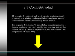 El concepto de competitividad es de carácter multidimensional y
comparativo, se relaciona con la capacidad de los países de producir y
distribuir bienes y servicios de calidad y precios óptimos.
Esta se podría definir como “la capacidad de un destino para crear e
integrar productos con valor añadido que permitan sostener los
recursos locales y conservar su posición de mercado respecto a sus
competidores” (Hassan, 2000).
2.3 Competitividad
 