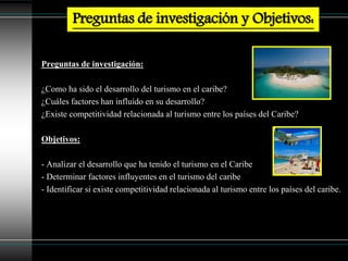 Preguntas de investigación:
¿Como ha sido el desarrollo del turismo en el caribe?
¿Cuáles factores han influido en su desarrollo?
¿Existe competitividad relacionada al turismo entre los países del Caribe?
Objetivos:
- Analizar el desarrollo que ha tenido el turismo en el Caribe
- Determinar factores influyentes en el turismo del caribe
- Identificar si existe competitividad relacionada al turismo entre los países del caribe.
Preguntas de investigación y Objetivos:
 