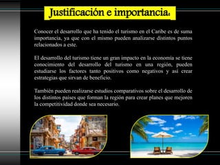 Conocer el desarrollo que ha tenido el turismo en el Caribe es de suma
importancia, ya que con el mismo pueden analizarse distintos puntos
relacionados a este.
El desarrollo del turismo tiene un gran impacto en la economía se tiene
conocimiento del desarrollo del turismo en una región, pueden
estudiarse los factores tanto positivos como negativos y así crear
estrategias que sirvan de beneficio.
También pueden realizarse estudios comparativos sobre el desarrollo de
los distintos países que forman la región para crear planes que mejoren
la competitividad donde sea necesario.
Justificación e importancia:
 