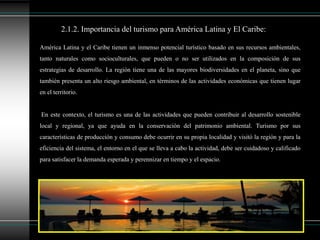 América Latina y el Caribe tienen un inmenso potencial turístico basado en sus recursos ambientales,
tanto naturales como socioculturales, que pueden o no ser utilizados en la composición de sus
estrategias de desarrollo. La región tiene una de las mayores biodiversidades en el planeta, sino que
también presenta un alto riesgo ambiental, en términos de las actividades económicas que tienen lugar
en el territorio.
En este contexto, el turismo es una de las actividades que pueden contribuir al desarrollo sostenible
local y regional, ya que ayuda en la conservación del patrimonio ambiental. Turismo por sus
características de producción y consumo debe ocurrir en su propia localidad y visitó la región y para la
eficiencia del sistema, el entorno en el que se lleva a cabo la actividad, debe ser cuidadoso y calificado
para satisfacer la demanda esperada y perennizar en tiempo y el espacio.
2.1.2. Importancia del turismo para América Latina y El Caribe:
 
