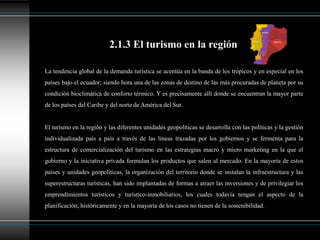 La tendencia global de la demanda turística se acentúa en la banda de los trópicos y en especial en los
países bajo el ecuador; siendo hora una de las zonas de destino de las más procuradas de planeta por su
condición bioclimática de conforto térmico. Y es precisamente allí donde se encuentran la mayor parte
de los países del Caribe y del norte de América del Sur.
El turismo en la región y las diferentes unidades geopolíticas se desarrolla con las políticas y la gestión
individualizada país a país a través de las líneas trazadas por los gobiernos y se fermenta para la
estructura de comercialización del turismo en las estrategias macro y micro marketing en la que el
gobierno y la iniciativa privada formulan los productos que salen al mercado. En la mayoría de estos
países y unidades geopolíticas, la organización del territorio donde se instalan la infraestructura y las
superestructuras turísticas, han sido implantadas de formas a atraer las inversiones y de privilegiar los
emprendimientos turísticos y turístico-inmobiliarios, los cuales todavía tengan el aspecto de la
planificación, históricamente y en la mayoría de los casos no tienen de la sostenibilidad.
2.1.3 El turismo en la región
 