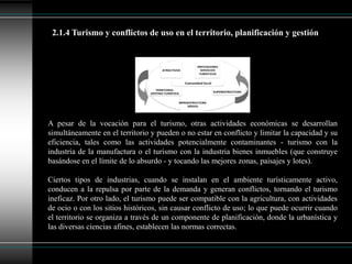 A pesar de la vocación para el turismo, otras actividades económicas se desarrollan
simultáneamente en el territorio y pueden o no estar en conflicto y limitar la capacidad y su
eficiencia, tales como las actividades potencialmente contaminantes - turismo con la
industria de la manufactura o el turismo con la industria bienes inmuebles (que construye
basándose en el límite de lo absurdo - y tocando las mejores zonas, paisajes y lotes).
Ciertos tipos de industrias, cuando se instalan en el ambiente turísticamente activo,
conducen a la repulsa por parte de la demanda y generan conflictos, tornando el turismo
ineficaz. Por otro lado, el turismo puede ser compatible con la agricultura, con actividades
de ocio o con los sitios históricos, sin causar conflicto de uso; lo que puede ocurrir cuando
el territorio se organiza a través de un componente de planificación, donde la urbanística y
las diversas ciencias afines, establecen las normas correctas.
2.1.4 Turismo y conflictos de uso en el territorio, planificación y gestión
 