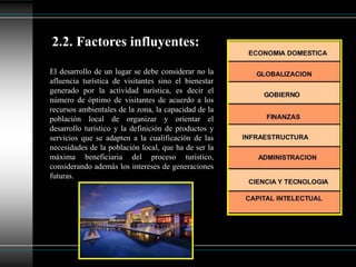 El desarrollo de un lugar se debe considerar no la
afluencia turística de visitantes sino el bienestar
generado por la actividad turística, es decir el
número de óptimo de visitantes de acuerdo a los
recursos ambientales de la zona, la capacidad de la
población local de organizar y orientar el
desarrollo turístico y la definición de productos y
servicios que se adapten a la cualificación de las
necesidades de la población local, que ha de ser la
máxima beneficiaria del proceso turístico,
considerando además los intereses de generaciones
futuras.
2.2. Factores influyentes:
 