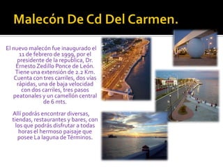Malecón De Cd Del Carmen.El nuevo malecón fue inaugurado el 11 de febrero de 1999, por el presidente de la republica, Dr. Ernesto Zedillo Ponce de León. Tiene una extensión de 2.2 Km. Cuenta con tres carriles, dos vías rápidas, una de baja velocidad con dos carriles, tres pasos peatonales y un camellón central de 6 mts.Allí podrás encontrar diversas, tiendas, restaurantes y bares, con los que podrás disfrutar a todas horas el hermoso paisaje que posee La laguna de Términos. 