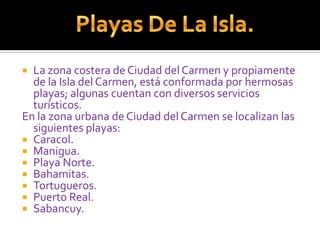 La zona costera de Ciudad del Carmen y propiamente de la Isla del Carmen, está conformada por hermosas playas; algunas cuentan con diversos servicios turísticos.En la zona urbana de Ciudad del Carmen se localizan las siguientes playas:Caracol.Manigua.Playa Norte.Bahamitas.Tortugueros.Puerto Real.Sabancuy.Playas De La Isla.