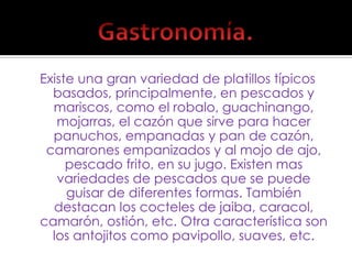 Existe una gran variedad de platillos típicos basados, principalmente, en pescados y mariscos, como el robalo, guachinango, mojarras, el cazón que sirve para hacer panuchos, empanadas y pan de cazón, camarones empanizados y al mojo de ajo, pescado frito, en su jugo. Existen mas variedades de pescados que se puede guisar de diferentes formas. También destacan los cocteles de jaiba, caracol, camarón, ostión, etc. Otra característica son los antojitos como pavipollo, suaves, etc.Gastronomía.