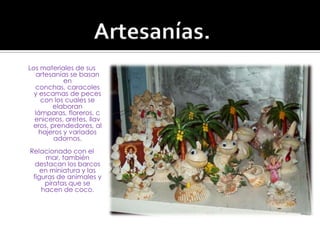 Artesanías.Los materiales de sus artesanías se basan en conchas, caracoles y escamas de peces con los cuales se elaboran lámparas, floreros, ceniceros, aretes, llaveros, prendedores, alhajeros y variados adornos. Relacionado con el mar, también destacan los barcos en miniatura y las figuras de animales y piratas que se hacen de coco.