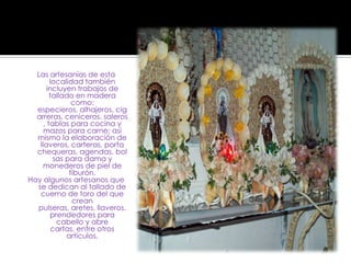 Las artesanías de esta localidad también incluyen trabajos de tallado en madera como: especieros, alhajeros, cigarreras, ceniceros, saleros, tablas para cocina y mazos para carne; así mismo la elaboración de llaveros, carteras, porta chequeras, agendas, bolsas para dama y monederos de piel de tiburón. Hay algunos artesanos que se dedican al tallado de cuerno de toro del que crean pulseras, aretes, llaveros, prendedores para cabello y abre cartas, entre otros artículos.