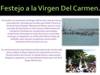 Festejo a la Virgen Del Carmen.El nombre y la veneración a la Virgen del Carmen nace de manera circunstancial, motivada por la orden que Felipe V hiciera al Virrey de Nueva España, Marqués de Valeros, para lo cual la escuadra de barlovento se unió a varias embarcaciones de Campeche tripuladas por campechanos que estaban vívidamente interesados en echar de la Isla a sus terribles enemigos, la expedición se confió a Don Alonso Felipe de Andrade, quien alcanzó una gloriosa victoria sobre los piratas el día 16 de julio de 1717.En conmemoración a ese histórico evento cada 16 de Julio de cada año se celebra la fiesta religiosa más importante en honor a Nuestra Señora del Carmen, en dónde llevan a cabo eventos religiosos y populares, en el que destaca el paseo por mar de la Virgen del Carmen.