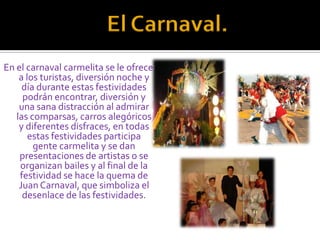 El Carnaval.En el carnaval carmelita se le ofrece a los turistas, diversión noche y día durante estas festividades podrán encontrar, diversión y una sana distracción al admirar las comparsas, carros alegóricos y diferentes disfraces, en todas estas festividades participa gente carmelita y se dan presentaciones de artistas o se organizan bailes y al final de la festividad se hace la quema de Juan Carnaval, que simboliza el desenlace de las festividades.