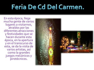 Feria De Cd Del Carmen.En esta época, llega mucha gente de varios lugares a visitarnos, atraídos por las diferentes atracciones y festividades que se hacen durante esta época, en la apertura y en el transcurso de esta, se da la visita de varios artistas, así como la grandes juegos mecánicos y pirotécnicos. 