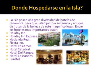 	Donde Hospedarse en la Isla?La isla posee una gran diversidad de hoteles de renombre  para que usted junto a su familia y amigos disfruten de la belleza de este magnifico lugar. Entre los hoteles mas importantes están:Holiday Inn.Holiday Inn Express.Hacienda Real.Fiesta Inn.Hotel Los Arcos.Hotel Catedral.Hotel Del Parque.Hotel Lossandes.Eurotel.