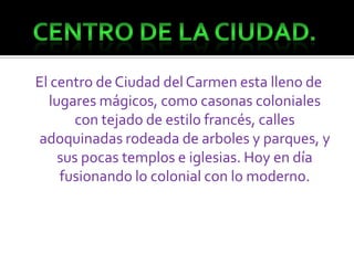 El centro de Ciudad del Carmen esta lleno de lugares mágicos, como casonas coloniales con tejado de estilo francés, calles adoquinadas rodeada de arboles y parques, y sus pocas templos e iglesias. Hoy en día fusionando lo colonial con lo moderno.Centro de la Ciudad.