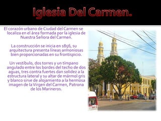 Iglesia Del Carmen.El corazón urbano de Ciudad del Carmen se localiza en el área formada por la iglesia de Nuestra Señora del Carmen. La construcción se inicia en 1856, su arquitectura presenta líneas armoniosas bien proporcionadas en su frontispicio. Un vestíbulo, dos torres y un tímpano angulado entre los bordes del techo de dos aguas, tres contra fuertes dan solidez a la estructura lateral y su altar de mármol gris y blanco sirve de alojamiento a la hermosa imagen de la Virgen del Carmen, Patrona de los Marineros.