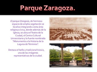 Parque Zaragoza.El parque Zaragoza, de hermoso espacio de amplia vegetación se localiza integrando a esta área religiosa cívica, donde además de la iglesia, se ubica el Teatro de la Ciudad, el Centro Cultural Universitario y la fuente nombrada “Monumento a la Historia de la Laguna de Términos”. Destaca el bello y tradicional kiosco, una de las imágenes representativas de la ciudad.