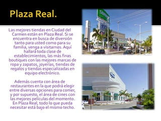 Plaza Real.Las mejores tiendas en Ciudad del Carmen están en Plaza Real. Si se encuentra en busca de diversión tanto para usted como para su familia, venga a visitarnos. Aquí hallará toda clase de establecimientos, las más finas boutiques con las mejores marcas de ropa y zapatos, joyerías, tiendas de regalos y tiendas especializadas en equipo electrónico. Además cuenta con área de restaurantes en la que podrá elegir entre diversas opciones para comer, y por supuesto, el área de cines con las mejores películas del momento. En Plaza Real, todo lo que pueda necesitar está bajo el mismo techo. 
