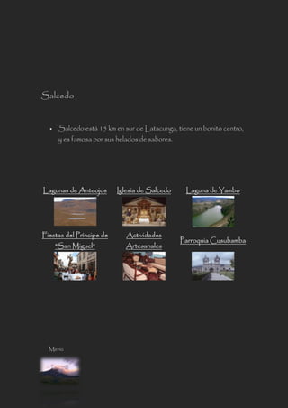 Salcedo
 Salcedo está 15 km en sur de Latacunga, tiene un bonito centro,
y es famosa por sus helados de sabores.
Lagunas de Anteojos Iglesia de Salcedo Laguna de Yambo
Fiestas del Príncipe de
"San Miguel"
Actividades
Artesanales
Parroquia Cusubamba
Menú
 