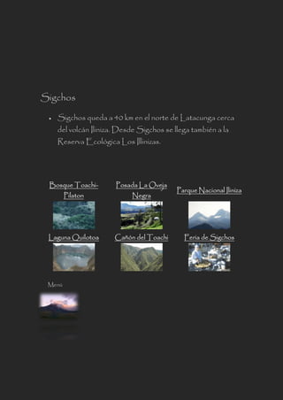 Sigchos
 Sigchos queda a 40 km en el norte de Latacunga cerca
del volcán Iliniza. Desde Sigchos se llega también a la
Reserva Ecológica Los Illinizas.
Bosque Toachi-
Pilaton
Posada La Oveja
Negra
Parque Nacional Iliniza
Laguna Quilotoa Cañón del Toachi Feria de Sigchos
Menú
 