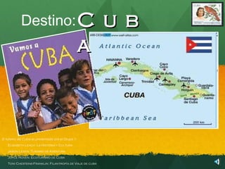 Destino: C                                     u b
                                                   a



El turismo de Cuba es presentada por el Grupo 1:
   Elisabeth Leach: La Historia y Cultura
   Jason Levita: Turismo de Aventura
   Joyce Hoven: Ecoturismo de Cuba
   Toni Chesteine-Franklin: Filantropía de Viaje de cuba
                                     í
 
