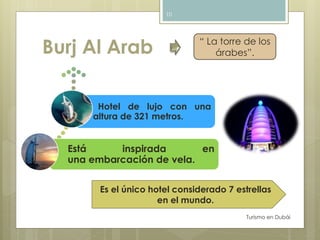 Burj Al Arab 
Turismo en Dubái 
10 
“ La torre de los 
árabes”. 
Hotel de lujo con una 
altura de 321 metros. 
Está inspirada en 
una embarcación de vela. 
Es el único hotel considerado 7 estrellas 
en el mundo. 
 