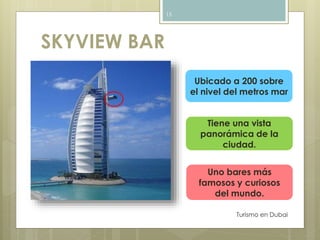 SKYVIEW BAR 
Turismo en Dubai 
15 
Ubicado a 200 sobre 
el nivel del metros mar 
Tiene una vista 
panorámica de la 
ciudad. 
Uno bares más 
famosos y curiosos 
del mundo. 
