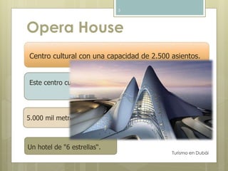 Opera House 
Este centro cultural se encuentra ubicado en el distrito de 
Turismo en Dubái 
5 
Centro cultural con una capacidad de 2.500 asientos. 
Siete Perlas. 
5.000 mil metros cuadrados de galerías de arte 
Un hotel de "6 estrellas“. 
 