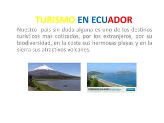 TURISMO EN ECUADOR
Nuestro país sin duda alguna es uno de los destinos
turísticos mas cotizados, por los extranjeros, por su
biodiversidad, en la costa sus hermosas playas y en la
sierra sus atractivos volcanes.
 