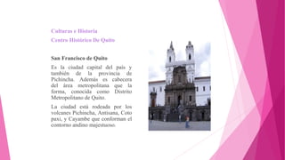 Culturas e Historia
Centro Histórico De Quito
San Francisco de Quito
Es la ciudad capital del país y
también de la provincia de
Pichincha. Además es cabecera
del área metropolitana que la
forma, conocida como Distrito
Metropolitano de Quito.
La ciudad está rodeada por los
volcanes Pichincha, Antisana, Coto
paxi, y Cayambe que conforman el
contorno andino majestuoso.
 