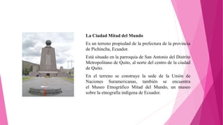 La Ciudad Mitad del Mundo
Es un terreno propiedad de la prefectura de la provincia
de Pichincha, Ecuador.
Está situado en la parroquia de San Antonio del Distrito
Metropolitano de Quito, al norte del centro de la ciudad
de Quito.
En el terreno se construye la sede de la Unión de
Naciones Suramericanas, también se encuentra
el Museo Etnográfico Mitad del Mundo, un museo
sobre la etnografía indígena de Ecuador.
 
