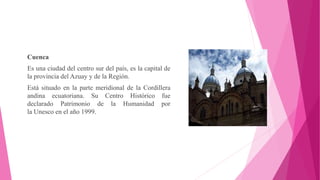 Cuenca
Es una ciudad del centro sur del país, es la capital de
la provincia del Azuay y de la Región.
Está situado en la parte meridional de la Cordillera
andina ecuatoriana. Su Centro Histórico fue
declarado Patrimonio de la Humanidad por
la Unesco en el año 1999.
 