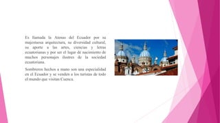 Es llamada la Atenas del Ecuador por su
majestuosa arquitectura, su diversidad cultural,
su aporte a las artes, ciencias y letras
ecuatorianas y por ser el lugar de nacimiento de
muchos personajes ilustres de la sociedad
ecuatoriana.
Sombreros hechos a mano son una especialidad
en el Ecuador y se venden a los turistas de todo
el mundo que visitan Cuenca.
 