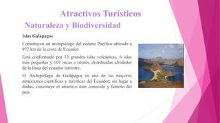 Atractivos Turísticos
Naturaleza y Biodiversidad
Islas Galápagos
Constituyen un archipiélago del océano Pacífico ubicado a
972 km de la costa de Ecuador.
Está conformado por 13 grandes islas volcánicas, 6 islas
más pequeñas y 107 rocas e islotes, distribuidas alrededor
de la línea del ecuador terrestre.
El Archipiélago de Galápagos es una de las mayores
atracciones científicas y turísticas del Ecuador; sin lugar a
dudas, constituye el atractivo más conocido y famoso del
país.
 