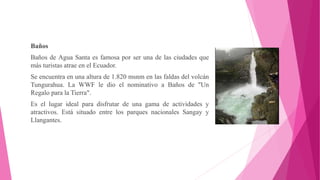 Baños
Baños de Agua Santa es famosa por ser una de las ciudades que
más turistas atrae en el Ecuador.
Se encuentra en una altura de 1.820 msnm en las faldas del volcán
Tungurahua. La WWF le dio el nominativo a Baños de "Un
Regalo para la Tierra".
Es el lugar ideal para disfrutar de una gama de actividades y
atractivos. Está situado entre los parques nacionales Sangay y
Llangantes.
 