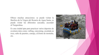 Ofrece muchas atracciones: se puede visitar la
Basílica de la Virgen del Rosario de Agua Santa, se
puede visitar las diferentes cascadas, ascender
al Tungurahua.
Es una ciudad apta para practicar varios deportes de
aventura tales como: rafting, canyoning, escalada en
roca, salto de puentes, canopy, ciclismo de montaña,
etc.
 