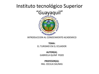 Instituto tecnológico Superior
“Guayaquil”
INTRODUCCION AL CONOCIMIENTO ACADEMICO
TEMA:
EL TURISMO EN EL ECUADOR
AUTOR(A):
GABRIELA QUIMÍ POZO
PROFESOR(A):
ING. CECILIA SALINAS
 