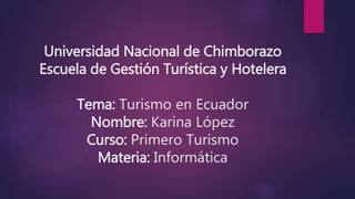 Universidad Nacional de Chimborazo
Escuela de Gestión Turística y Hotelera
Tema: Turismo en Ecuador
Nombre: Karina López
Curso: Primero Turismo
Materia: Informática
 