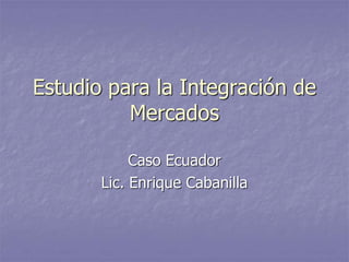 Estudio para la Integración de
Mercados
Caso Ecuador
Lic. Enrique Cabanilla
 