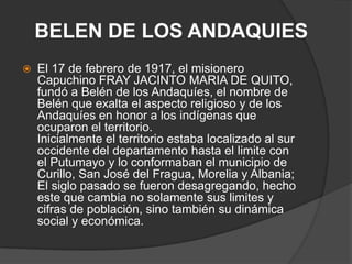 BELEN DE LOS ANDAQUIESEl 17 de febrero de 1917, el misionero Capuchino FRAY JACINTO MARIA DE QUITO, fundó a Belén de los Andaquíes, el nombre de Belén que exalta el aspecto religioso y de los Andaquíes en honor a los indígenas que ocuparon el territorio.Inicialmente el territorio estaba localizado al sur occidente del departamento hasta el limite con el Putumayo y lo conformaban el municipio de Curillo, San José del Fragua, Morelia y Albania; El siglo pasado se fueron desagregando, hecho este que cambia no solamente sus limites y cifras de población, sino también su dinámica social y económica.