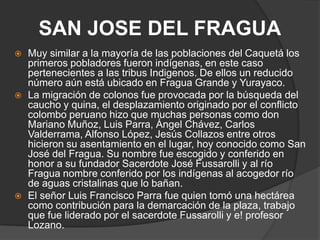 SAN JOSE DEL FRAGUA Muy similar a la mayoría de las poblaciones del Caquetá los primeros pobladores fueron indígenas, en este caso pertenecientes a las tribus Indigenos. De ellos un reducido número aún está ubicado en Fragua Grande y Yurayaco.La migración de colonos fue provocada por la búsqueda del caucho y quina, el desplazamiento originado por el conflicto colombo peruano hizo que muchas personas como don Mariano Muñoz, Luis Parra, Ángel Chávez, Carlos Valderrama, Alfonso López, Jesús Collazos entre otros hicieron su asentamiento en el lugar, hoy conocido como San José del Fragua. Su nombre fue escogido y conferido en honor a su fundador Sacerdote José Fussarolli y al río Fragua nombre conferido por los indígenas al acogedor río de aguas cristalinas que lo bañan.El señor Luis Francisco Parra fue quien tomó una hectárea como contribución para la demarcación de la plaza, trabajo que fue liderado por el sacerdote Fussarolli y e! profesor Lozano.