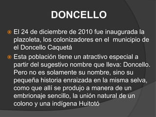 DONCELLO El 24 de diciembre de 2010 fue inaugurada la plazoleta, los colonizadores en el  municipio de el Doncello CaquetáEsta población tiene un atractivo especial a partir del sugestivo nombre que lleva: Doncello. Pero no es solamente su nombre, sino su pequeña historia enraizada en la misma selva, como que allí se produjo a manera de un embrionaje sencillo, la unión natural de un colono y una indígena Huitotó  