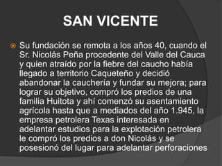 SAN VICENTE Su fundación se remota a los años 40, cuando el Sr. Nicolás Peña procedente del Valle del Cauca y quien atraído por la fiebre del caucho había llegado a territorio Caqueteño y decidió abandonar la cauchería y fundar su mejora; para lograr su objetivo, compró los predios de una familia Huitota y ahí comenzó su asentamiento agrícola hasta que a mediados del año 1.945, la empresa petrolera Texas interesada en adelantar estudios para la explotación petrolera le compró los predios a don Nicolás y se posesionó del lugar para adelantar perforaciones
