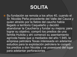 SOLITA Su fundación se remota a los años 40, cuando el Sr. Nicolás Peña procedente del Valle del Cauca y quien atraído por la fiebre del caucho había llegado a territorio Caqueteño y decidió abandonar la Cauchería y fundar su mejora; para lograr su objetivo, compró los predios de una familia Huitota y ahí comenzó su asentamiento agrícola hasta que a mediados del año 1.945, la empresa petrolera Texas interesada en adelantar estudios para la explotación petrolera le compró los predios a don Nicolás y se posesionó del lugar para adelantar perforaciones