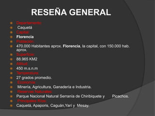 RESEÑA GENERALDepartamento:Caquetá          Capital: Florencia          Población: 470.000 Habitantes aprox. Florencia, la capital, con 150.000 hab. aprox.          Superficie: 88.965 KM2          Altitud: 450 m.s.n.m          Temperatura: 27 grados promedio.         Economía:Minería, Agricultura, Ganadería e Industria.      Reservas Naturales: Parque Nacional Natural Serranía de Chiribiquete y       Picachos.    Principales Ríos: Caquetá, Apaporis, Caguán,Yarí y  Mesay.     