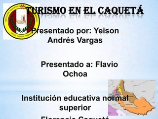 Turismo en el Caquetá  Presentado por: Yeison Andrés Vargas    Presentado a: Flavio Ochoa Institución educativa normal superior Florencia Caquetá  Grado: 9 - 03 
