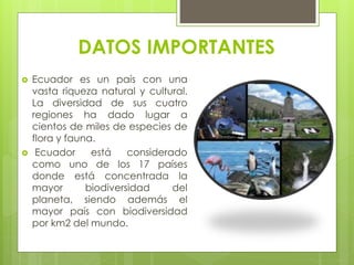 DATOS IMPORTANTES
 Ecuador es un país con una
vasta riqueza natural y cultural.
La diversidad de sus cuatro
regiones ha dado lugar a
cientos de miles de especies de
flora y fauna.
 Ecuador está considerado
como uno de los 17 países
donde está concentrada la
mayor biodiversidad del
planeta, siendo además el
mayor país con biodiversidad
por km2 del mundo.
 