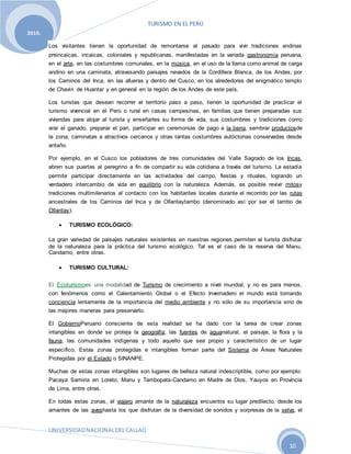 TURISMO EN EL PERÚ
UNIVERSIDADNACIONALDELCALLAO
10
2010.
Los visitantes tienen la oportunidad de remontarse al pasado para vivir tradiciones andinas
preincaicas, incaicas, coloniales y republicanas, manifestadas en la variada gastronomía peruana,
en el arte, en las costumbres comunales, en la música, en el uso de la llama como animal de carga
andino en una caminata, atravesando paisajes nevados de la Cordillera Blanca, de los Andes, por
los Caminos del Inca, en las afueras y dentro del Cusco, en los alrededores del enigmático templo
de Chavín de Huantar y en general en la región de los Andes de este país.
Los turistas que desean recorrer el territorio paso a paso, tienen la oportunidad de practicar el
turismo vivencial en el Perú o rural en casas campesinas, en familias que tienen preparadas sus
viviendas para alojar al turista y enseñarles su forma de vida, sus costumbres y tradiciones como
arar el ganado, preparar el pan, participar en ceremonias de pago a la tierra, sembrar productosde
la zona, caminatas a atractivos cercanos y otras tantas costumbres autóctonas conservadas desde
antaño.
Por ejemplo, en el Cusco los pobladores de tres comunidades del Valle Sagrado de los Incas,
abren sus puertas al peregrino a fin de compartir su vida cotidiana a través del turismo. La estadía
permite participar directamente en las actividades del campo, fiestas y rituales, logrando un
verdadero intercambio de vida en equilibrio con la naturaleza. Además, es posible revivir mitosy
tradiciones multimilenarios al contacto con los habitantes locales durante el recorrido por las rutas
ancestrales de los Caminos del Inca y de Ollantaytambo (denominado así por ser el tambo de
Ollantay).
 TURISMO ECOLÓGICO:
La gran variedad de paisajes naturales existentes en nuestras regiones permiten al turista disfrutar
de la naturaleza para la práctica del turismo ecológico. Tal es el caso de la reserva del Manu,
Candamo, entre otras.
 TURISMO CULTURAL:
El Ecoturismoes una modalidad de Turismo de crecimiento a nivel mundial, y no es para menos,
con fenómenos como el Calentamiento Global o el Efecto Invernadero el mundo está tomando
conciencia lentamente de la importancia del medio ambiente y no sólo de su importancia sino de
las mejores maneras para preservarlo.
El GobiernoPeruano consciente de esta realidad se ha dado con la tarea de crear zonas
intangibles en donde se proteja la geografía, las fuentes de aguanatural, el paisaje, la flora y la
fauna, las comunidades indígenas y todo aquello que sea propio y característico de un lugar
específico. Estas zonas protegidas e intangibles forman parte del Sistema de Áreas Naturales
Protegidas por el Estado o SINANPE.
Muchas de estas zonas intangibles son lugares de belleza natural indescriptible, como por ejemplo:
Pacaya Samiria en Loreto, Manu y Tambopata-Candamo en Madre de Dios, Yauyos en Provincia
de Lima, entre otras.
En todas estas zonas, el viajero amante de la naturaleza encuentra su lugar predilecto, desde los
amantes de las aveshasta los que disfrutan de la diversidad de sonidos y sorpresas de la selva, el
 